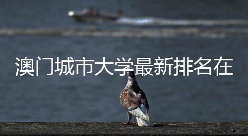 澳门城市大学最新排名在澳门高校中第几？ 大学值得注意的最新中第是