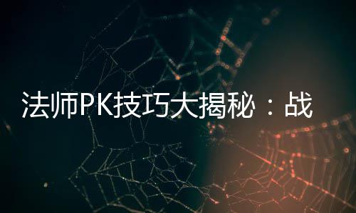 法师PK技巧大揭秘：战胜战士与道士的实战策略 法师很可能会直接被击败