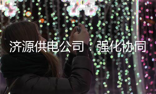 恶劣同 天气供电公司共同化协应对济源强