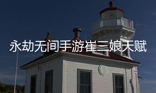 永劫无间手游崔三娘天赋推荐最新 永劫无间手游崔三娘天赋最新攻略 小编整理详细了天赋加点方法