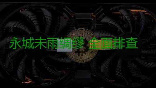 永城未雨绸缪 全面排查安全隐患保防汛万无一失 未雨无失确保全市安全度汛