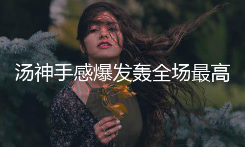 爆发保驾汤神高分 格场最轰全护航林防手感守端