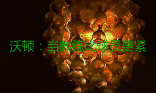 沃顿：当教练比球员更紧张 曾担心队员心态失常 “当教练比当球员要紧张多了