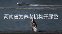 河南省为养老机构开绿色通道 这条消息你得瞅瞅