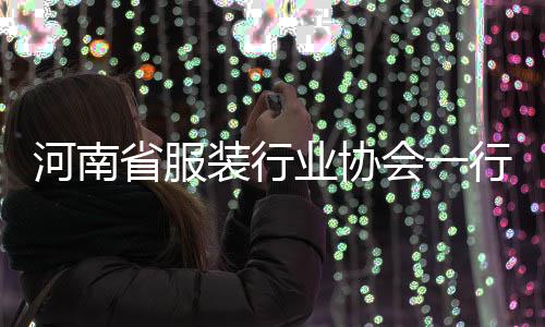 河南省服装行业协会一行莅民调研 河南会行营商环境持续优化