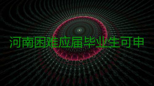 河南困难应届毕业生可申领求职补贴每人1000元 应届元记者从省教育厅获悉