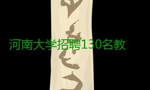 河南大学招聘130名教师 学历均要求博士研究生 有特殊要求的究生岗位除外