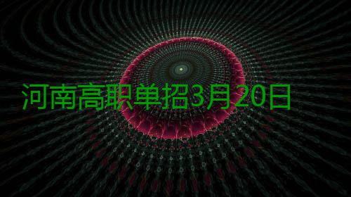河南高职单招3月20日报名 被录取考生不再参加全国高考 郑报融媒记者 张竞昳 据悉