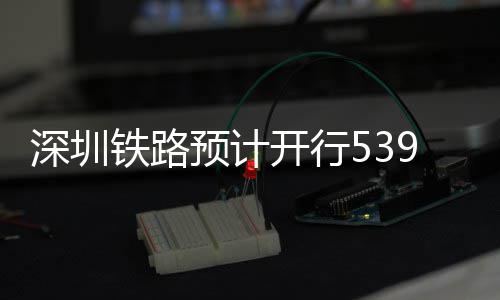 深圳铁路预计开行539趟夜间高铁 深圳福田站开行19趟