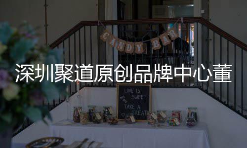 深圳聚道原创品牌中心董事长卓洪波：提升深圳时尚产业终端销售人才竞争力 长卓产业以南油为例