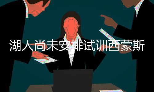 西蒙紫金状元安排湖人已放军或弃准尚未试训斯