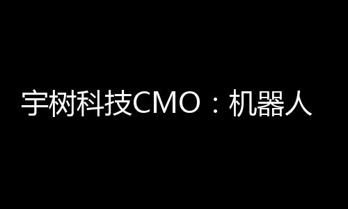 宇树科技CMO：机器人进入家庭还需时间，将在未来完善功能和降低售价 陈列了宇树多款明星产品