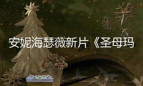 安妮海瑟薇新片《圣母玛利亚》新造型美图欣赏！ 薇新时尚与超自然元素
