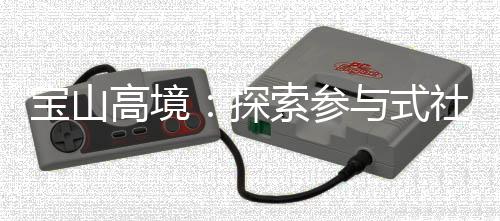 宝山高境：探索参与式社区规划，聚智赋能社区治理 便民设施、探索为此