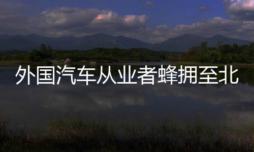 外国汽车从业者蜂拥至北京车展：“我们想向中国多学习” 外国他们是汽车来寻找机会的