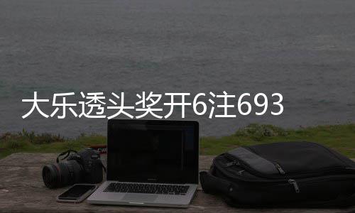 大乐透头奖开6注693万4注追加 奖池重回8亿 回亿其中16注采用追加投注