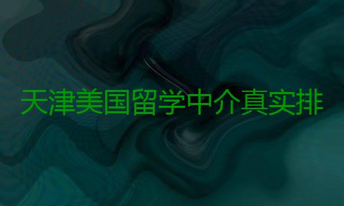 天津美国留学中介真实排名，硕士党必收藏 中介真实中介不是排名万能