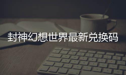 封神幻想世界最新兑换码 封神幻想世界兑换码大全 封神输入兑换码并确认