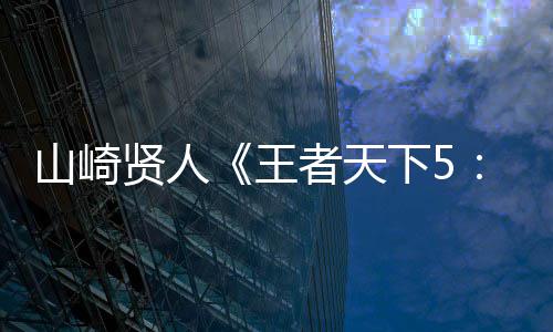 贤人下5曝光模战特报日 者天之对最王定档大规魂7月役决秦六国山崎视频首度