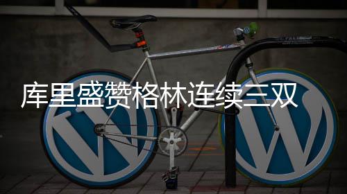 不惊格林 沃顿库里讶萌分连续盛赞三双神砍