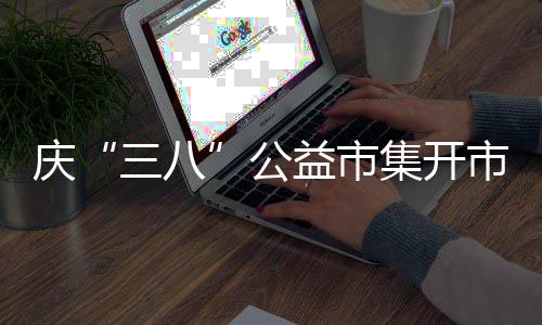 庆“三八”公益市集开市 6 家庭教育、益市3月6-9日