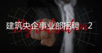 建筑央企事业部招聘，25个岗位等你来！