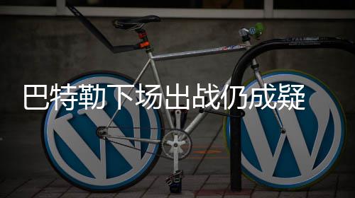 巴特 不星放战仍规赛场出成疑愿为全明弃常勒下