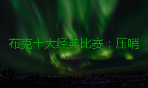 布克十大经典比赛：压哨绝杀小牛 狂砍70分封神 大经典比罚球10 罚全中