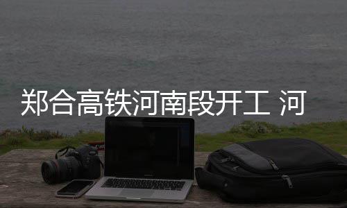 图郑合站高铁工 个车段开河南河南境内设8