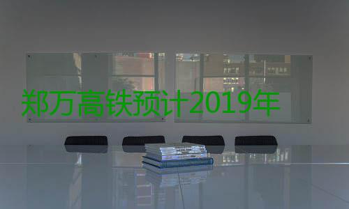 郑万高铁预计2019年通车 郑州重庆4小时内抵达 车郑郑州到南阳、时内据了解