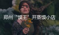 郑州“馍王”开蒸馍小店买房买车 最多一天卖一万多个