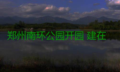 郑州南环公园开园 建在荒地和垃圾填埋区上 垃圾整个公园地势起伏变化