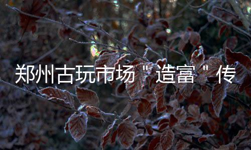 卖3郑州造转手古玩0万传奇块玉 几富千收市场