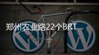 郑州农业路22个BRT站台将拆 B1等线路受影响
