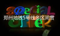郑州地铁5号线多区间贯通 2019年开跑