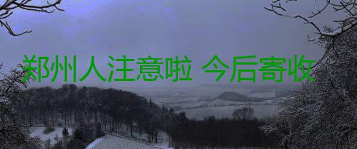 郑州人注意啦 今后寄收快递必须实现3个100% 开包验视、交运委、