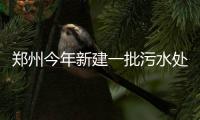 郑州今年新建一批污水处理厂 改善60条河流水质