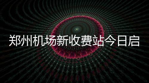 新收停止郑州 中州第一门机场今日费站启用收费