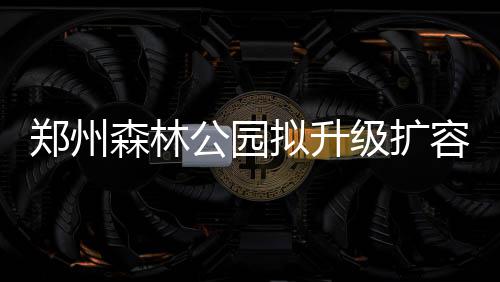 3倍容近郑州公园观赏拟升级扩 建凤山龙湖森林