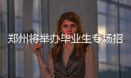 办毕郑州专场招聘岗位多个等你会 业生将举来