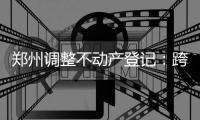 郑州调整不动产登记：跨区受理区域 涉四个分中心
