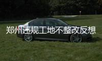 郑州违规工地不整改反想躲 督察一来工地灯全灭