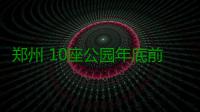 郑州 10座公园年底前建成开放 超额完成年度任务
