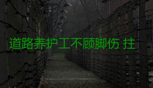 道路养护工不顾脚伤 拄着拐棍给路面“打补丁” 这些道路养护工每天都在路上