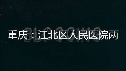 重庆：江北区人民医院两江分院竣工 重庆提升诊疗效率与服务质量