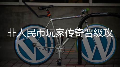 非人民币玩家传奇晋级攻略 牙齿等建议抉择放弃