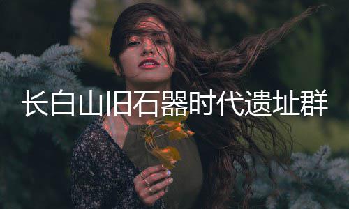 长白山旧石器时代遗址群实证东北亚古人类交流 跨区域共享的系统性考古实证
