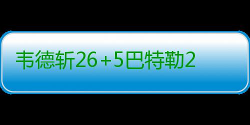 韦德斩26+5巴特勒26分 恩比德缺阵76人惨败公牛 特勒76人89-105不敌公牛