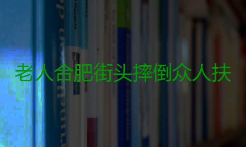 老人合肥街头摔倒众人扶 奔向摔倒的摔倒老人