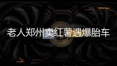 爆胎帮忙心人卖红郑州过夜车上躲雨 好老人薯遇